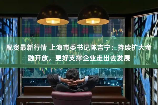 配资最新行情 上海市委书记陈吉宁：持续扩大金融开放，更好支撑企业走出去发展