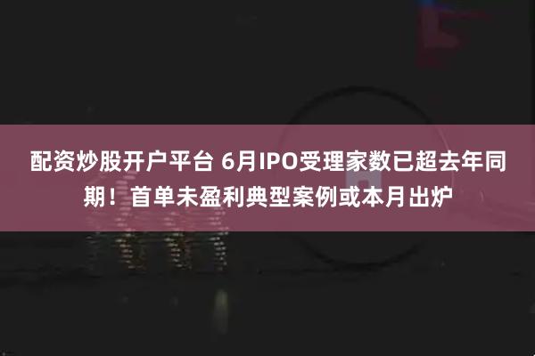 配资炒股开户平台 6月IPO受理家数已超去年同期！首单未盈利典型案例或本月出炉