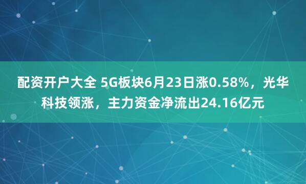 配资开户大全 5G板块6月23日涨0.58%，光华科技领涨，主力资金净流出24.16亿元