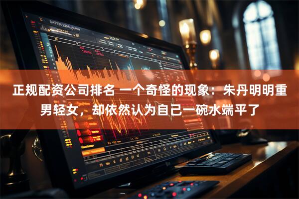 正规配资公司排名 一个奇怪的现象：朱丹明明重男轻女，却依然认为自己一碗水端平了