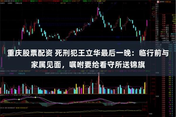 重庆股票配资 死刑犯王立华最后一晚：临行前与家属见面，嘱咐要给看守所送锦旗