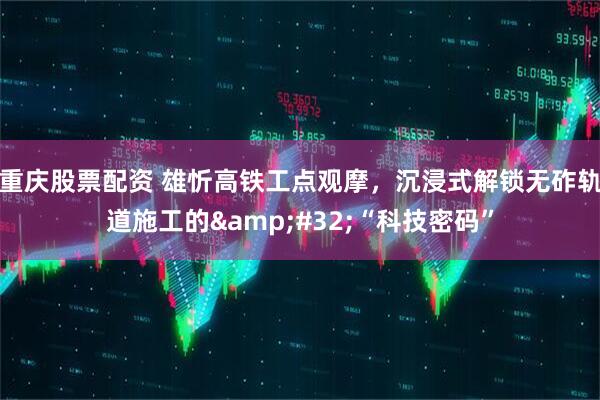 重庆股票配资 雄忻高铁工点观摩，沉浸式解锁无砟轨道施工的&#32;“科技密码”