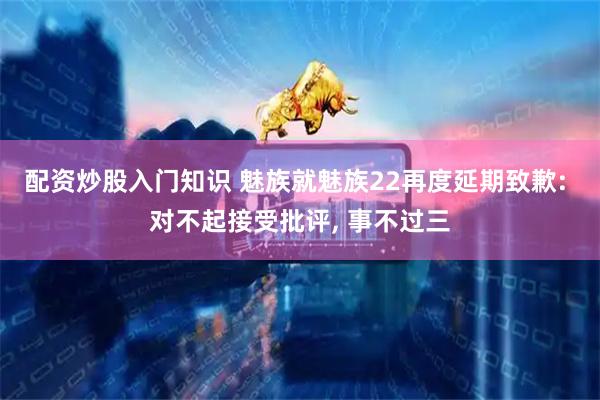 配资炒股入门知识 魅族就魅族22再度延期致歉: 对不起接受批评, 事不过三
