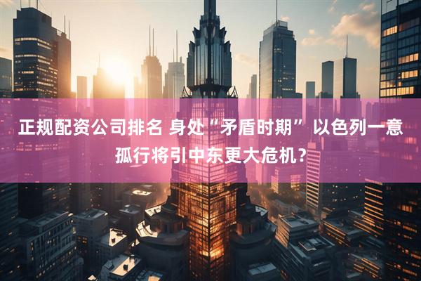 正规配资公司排名 身处“矛盾时期” 以色列一意孤行将引中东更大危机？