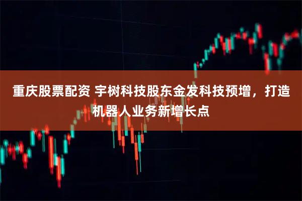 重庆股票配资 宇树科技股东金发科技预增，打造机器人业务新增长点