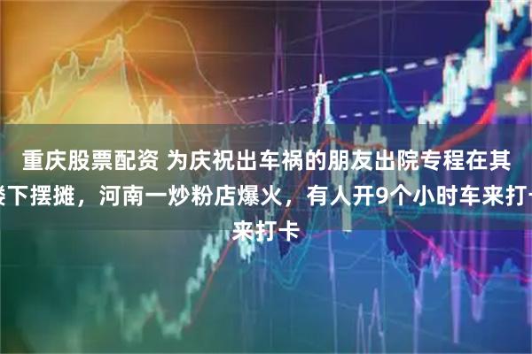 重庆股票配资 为庆祝出车祸的朋友出院专程在其楼下摆摊，河南一炒粉店爆火，有人开9个小时车来打卡