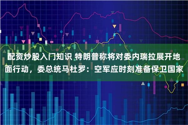 配资炒股入门知识 特朗普称将对委内瑞拉展开地面行动，委总统马杜罗：空军应时刻准备保卫国家