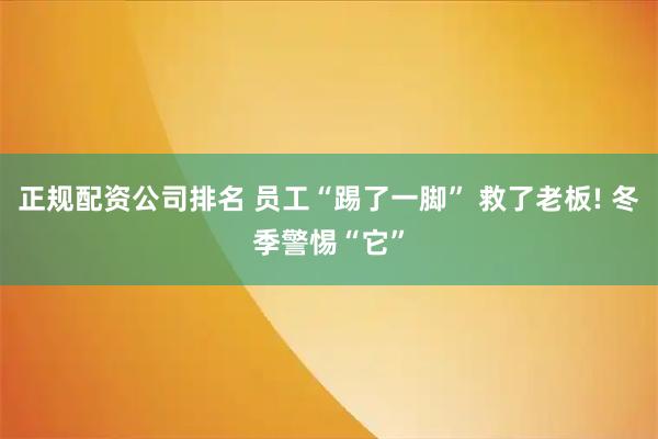 正规配资公司排名 员工“踢了一脚” 救了老板! 冬季警惕“它”