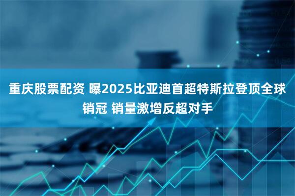 重庆股票配资 曝2025比亚迪首超特斯拉登顶全球销冠 销量激增反超对手