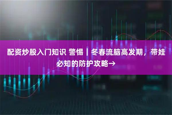配资炒股入门知识 警惕｜冬春流脑高发期，带娃必知的防护攻略→