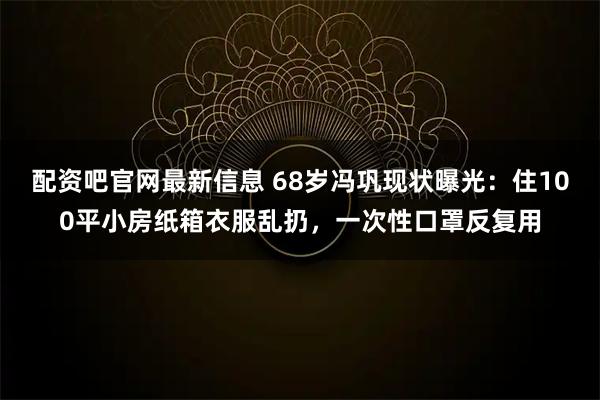 配资吧官网最新信息 68岁冯巩现状曝光：住100平小房纸箱衣服乱扔，一次性口罩反复用